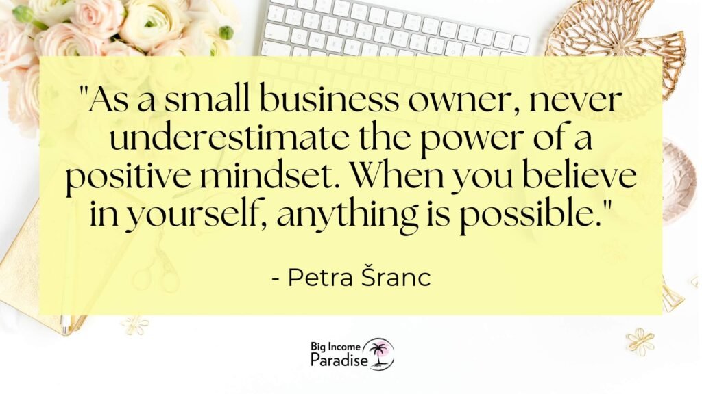 As a small business owner, never underestimate the power of a positive mindset. When you believe in yourself, anything is possible. - Petra Šranc